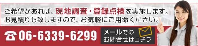 ご希望があれば、現地調査・登録点検を実施します。 お見積りも致しますので、お気軽にご用命ください。　06-6339-6299