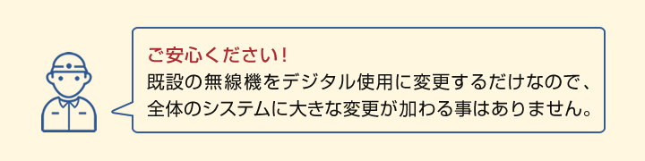 ご安心ください！ 既設の無線機をデジタル使用に変更するだけなので、 全体のシステムに大きな変更が加わる事はありません。